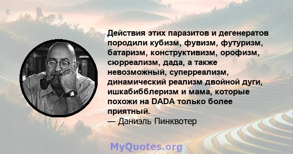 Действия этих паразитов и дегенератов породили кубизм, фувизм, футуризм, батаризм, конструктивизм, орофизм, сюрреализм, дада, а также невозможный, суперреализм, динамический реализм двойной дуги, ишкабибблеризм и мама,