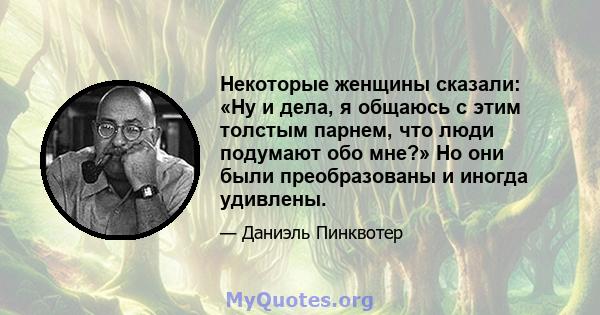 Некоторые женщины сказали: «Ну и дела, я общаюсь с этим толстым парнем, что люди подумают обо мне?» Но они были преобразованы и иногда удивлены.