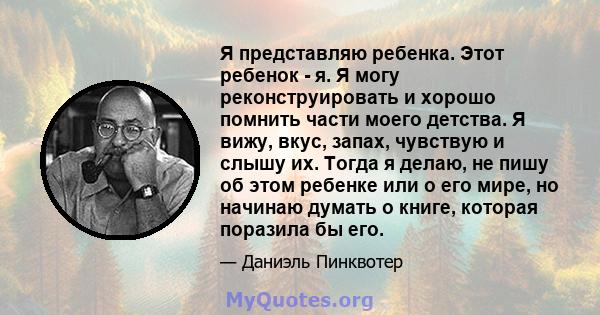 Я представляю ребенка. Этот ребенок - я. Я могу реконструировать и хорошо помнить части моего детства. Я вижу, вкус, запах, чувствую и слышу их. Тогда я делаю, не пишу об этом ребенке или о его мире, но начинаю думать о 