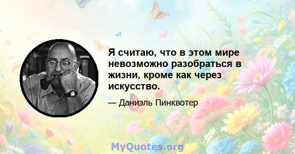 Я считаю, что в этом мире невозможно разобраться в жизни, кроме как через искусство.