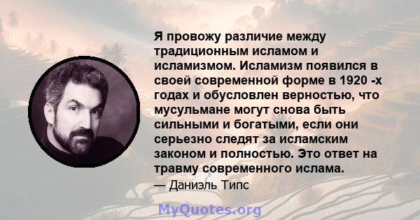 Я провожу различие между традиционным исламом и исламизмом. Исламизм появился в своей современной форме в 1920 -х годах и обусловлен верностью, что мусульмане могут снова быть сильными и богатыми, если они серьезно