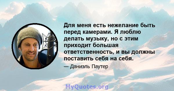 Для меня есть нежелание быть перед камерами. Я люблю делать музыку, но с этим приходит большая ответственность, и вы должны поставить себя на себя.