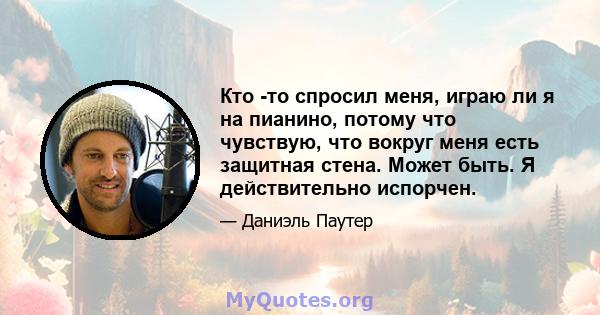 Кто -то спросил меня, играю ли я на пианино, потому что чувствую, что вокруг меня есть защитная стена. Может быть. Я действительно испорчен.