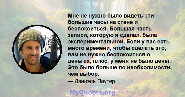 Мне не нужно было видеть эти большие часы на стене и беспокоиться. Большая часть записи, которую я сделал, была экспериментальной. Если у вас есть много времени, чтобы сделать это, вам не нужно беспокоиться о деньгах,