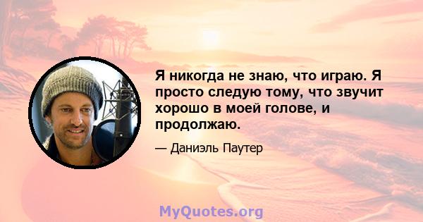 Я никогда не знаю, что играю. Я просто следую тому, что звучит хорошо в моей голове, и продолжаю.