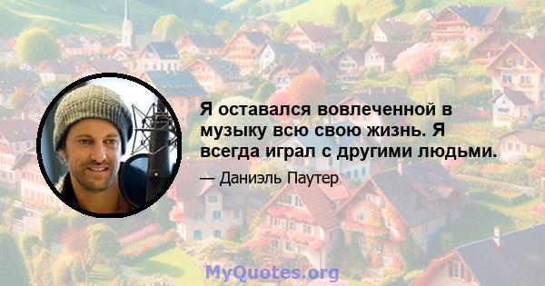 Я оставался вовлеченной в музыку всю свою жизнь. Я всегда играл с другими людьми.