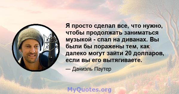 Я просто сделал все, что нужно, чтобы продолжать заниматься музыкой - спал на диванах. Вы были бы поражены тем, как далеко могут зайти 20 долларов, если вы его вытягиваете.