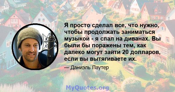 Я просто сделал все, что нужно, чтобы продолжать заниматься музыкой - я спал на диванах. Вы были бы поражены тем, как далеко могут зайти 20 долларов, если вы вытягиваете их.