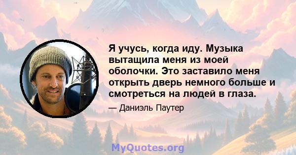 Я учусь, когда иду. Музыка вытащила меня из моей оболочки. Это заставило меня открыть дверь немного больше и смотреться на людей в глаза.