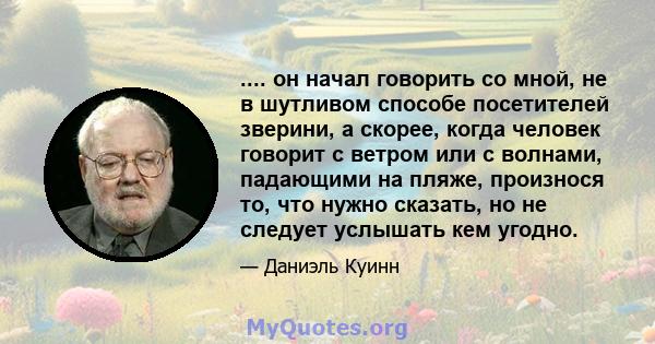 .... он начал говорить со мной, не в шутливом способе посетителей зверини, а скорее, когда человек говорит с ветром или с волнами, падающими на пляже, произнося то, что нужно сказать, но не следует услышать кем угодно.