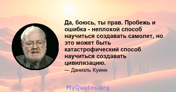 Да, боюсь, ты прав. Пробежь и ошибка - неплохой способ научиться создавать самолет, но это может быть катастрофический способ научиться создавать цивилизацию.