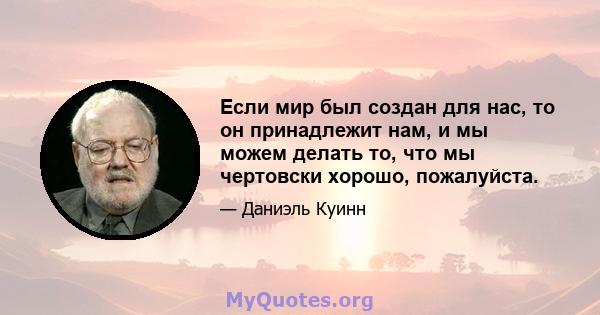 Если мир был создан для нас, то он принадлежит нам, и мы можем делать то, что мы чертовски хорошо, пожалуйста.