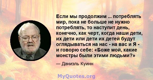 Если мы продолжим ... потреблять мир, пока не больше не нужно потреблять, то наступит день, конечно, как черт, когда наши дети, их дети или дети их детей будут оглядываться на нас - на вас и Я - и говорю себе: «Боже