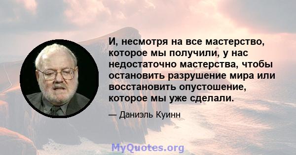 И, несмотря на все мастерство, которое мы получили, у нас недостаточно мастерства, чтобы остановить разрушение мира или восстановить опустошение, которое мы уже сделали.