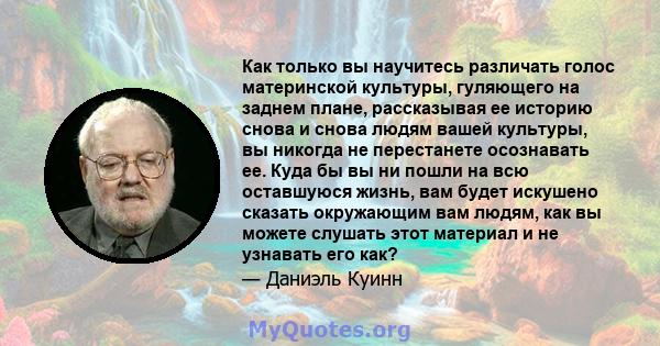 Как только вы научитесь различать голос материнской культуры, гуляющего на заднем плане, рассказывая ее историю снова и снова людям вашей культуры, вы никогда не перестанете осознавать ее. Куда бы вы ни пошли на всю