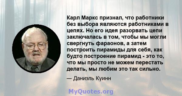 Карл Маркс признал, что работники без выбора являются работниками в цепях. Но его идея разорвать цепи заключалась в том, чтобы мы могли свергнуть фараонов, а затем построить пирамиды для себя, как будто построение