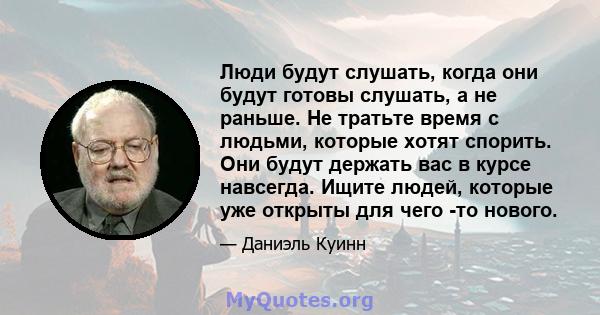 Люди будут слушать, когда они будут готовы слушать, а не раньше. Не тратьте время с людьми, которые хотят спорить. Они будут держать вас в курсе навсегда. Ищите людей, которые уже открыты для чего -то нового.