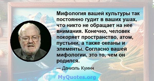 Мифология вашей культуры так постоянно гудит в ваших ушах, что никто не обращает на нее внимания. Конечно, человек покоряет пространство, атом, пустыни, а также океаны и элементы. Согласно вашей мифологии, это то, чем