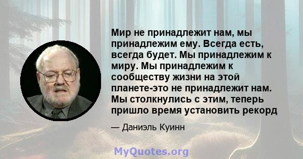 Мир не принадлежит нам, мы принадлежим ему. Всегда есть, всегда будет. Мы принадлежим к миру. Мы принадлежим к сообществу жизни на этой планете-это не принадлежит нам. Мы столкнулись с этим, теперь пришло время