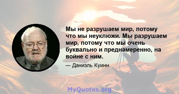 Мы не разрушаем мир, потому что мы неуклюжи. Мы разрушаем мир, потому что мы очень буквально и преднамеренно, на войне с ним.