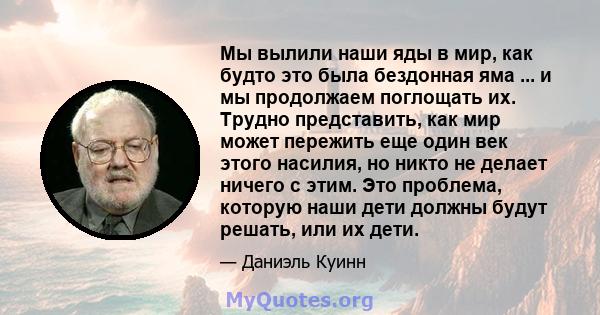 Мы вылили наши яды в мир, как будто это была бездонная яма ... и мы продолжаем поглощать их. Трудно представить, как мир может пережить еще один век этого насилия, но никто не делает ничего с этим. Это проблема, которую 