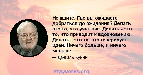 Не ждите. Где вы ожидаете добраться до ожидания? Делать это то, что учит вас. Делать - это то, что приводит к вдохновению. Делать - это то, что генерирует идеи. Ничего больше, и ничего меньше.