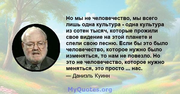 Но мы не человечество, мы всего лишь одна культура - одна культура из сотен тысяч, которые прожили свое видение на этой планете и спели свою песню. Если бы это было человечество, которое нужно было изменяться, то нам не 