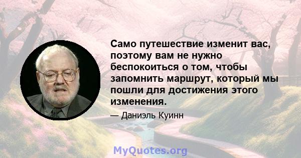 Само путешествие изменит вас, поэтому вам не нужно беспокоиться о том, чтобы запомнить маршрут, который мы пошли для достижения этого изменения.