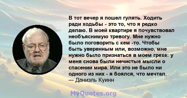 В тот вечер я пошел гулять. Ходить ради ходьбы - это то, что я редко делаю. В моей квартире я почувствовал необъяснимую тревогу. Мне нужно было поговорить с кем -то. Чтобы быть уверенным или, возможно, мне нужно было