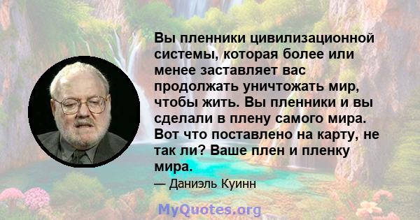 Вы пленники цивилизационной системы, которая более или менее заставляет вас продолжать уничтожать мир, чтобы жить. Вы пленники и вы сделали в плену самого мира. Вот что поставлено на карту, не так ли? Ваше плен и пленку 