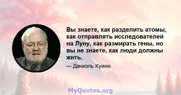 Вы знаете, как разделить атомы, как отправлять исследователей на Луну, как размирать гены, но вы не знаете, как люди должны жить.