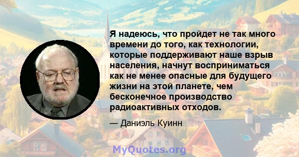 Я надеюсь, что пройдет не так много времени до того, как технологии, которые поддерживают наше взрыв населения, начнут восприниматься как не менее опасные для будущего жизни на этой планете, чем бесконечное производство 