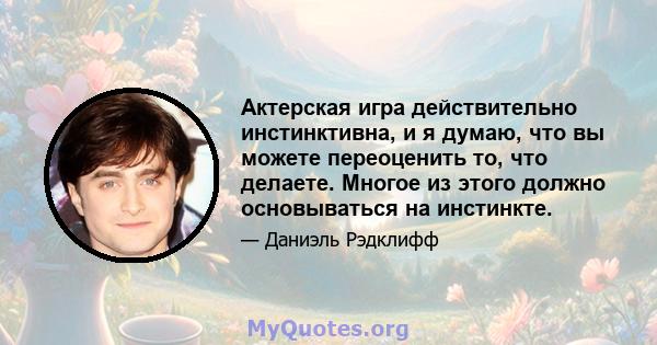 Актерская игра действительно инстинктивна, и я думаю, что вы можете переоценить то, что делаете. Многое из этого должно основываться на инстинкте.