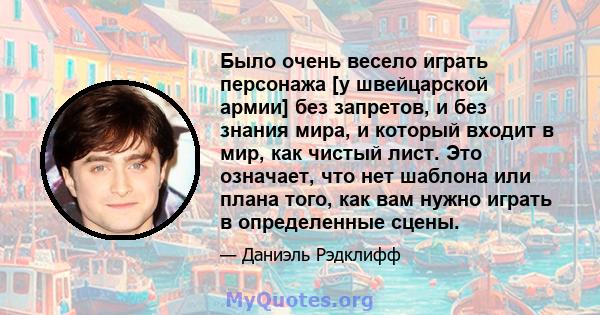 Было очень весело играть персонажа [у швейцарской армии] без запретов, и без знания мира, и который входит в мир, как чистый лист. Это означает, что нет шаблона или плана того, как вам нужно играть в определенные сцены.