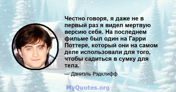 Честно говоря, я даже не в первый раз я видел мертвую версию себя. На последнем фильме был один на Гарри Поттере, который они на самом деле использовали для того, чтобы садиться в сумку для тела.