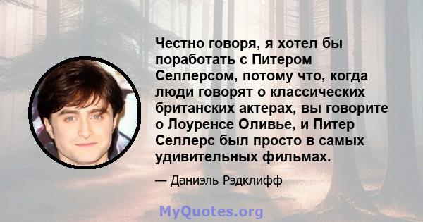 Честно говоря, я хотел бы поработать с Питером Селлерсом, потому что, когда люди говорят о классических британских актерах, вы говорите о Лоуренсе Оливье, и Питер Селлерс был просто в самых удивительных фильмах.