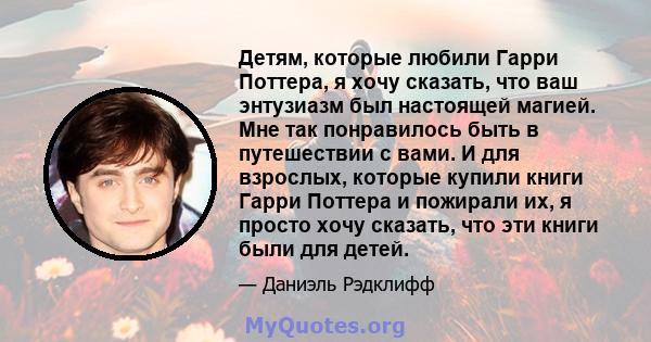 Детям, которые любили Гарри Поттера, я хочу сказать, что ваш энтузиазм был настоящей магией. Мне так понравилось быть в путешествии с вами. И для взрослых, которые купили книги Гарри Поттера и пожирали их, я просто хочу 