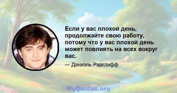 Если у вас плохой день, продолжайте свою работу, потому что у вас плохой день может повлиять на всех вокруг вас.