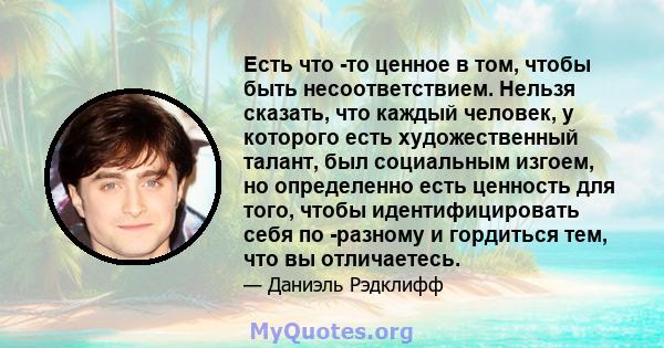 Есть что -то ценное в том, чтобы быть несоответствием. Нельзя сказать, что каждый человек, у которого есть художественный талант, был социальным изгоем, но определенно есть ценность для того, чтобы идентифицировать себя 