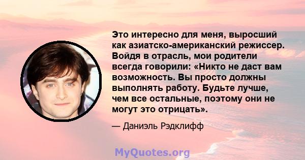 Это интересно для меня, выросший как азиатско-американский режиссер. Войдя в отрасль, мои родители всегда говорили: «Никто не даст вам возможность. Вы просто должны выполнять работу. Будьте лучше, чем все остальные,