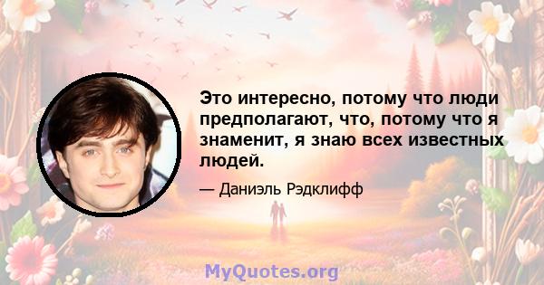 Это интересно, потому что люди предполагают, что, потому что я знаменит, я знаю всех известных людей.