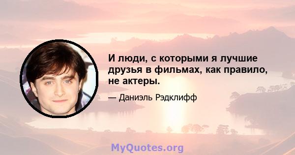 И люди, с которыми я лучшие друзья в фильмах, как правило, не актеры.