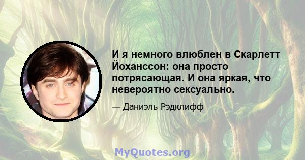 И я немного влюблен в Скарлетт Йоханссон: она просто потрясающая. И она яркая, что невероятно сексуально.