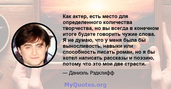 Как актер, есть место для определенного количества творчества, но вы всегда в конечном итоге будете говорить чужие слова. Я не думаю, что у меня была бы выносливость, навыки или способность писать роман, но я бы хотел