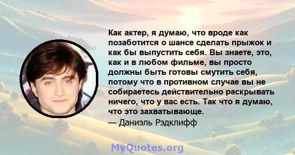 Как актер, я думаю, что вроде как позаботится о шансе сделать прыжок и как бы выпустить себя. Вы знаете, это, как и в любом фильме, вы просто должны быть готовы смутить себя, потому что в противном случае вы не