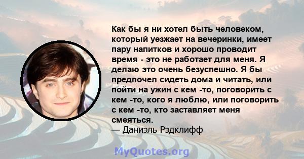 Как бы я ни хотел быть человеком, который уезжает на вечеринки, имеет пару напитков и хорошо проводит время - это не работает для меня. Я делаю это очень безуспешно. Я бы предпочел сидеть дома и читать, или пойти на