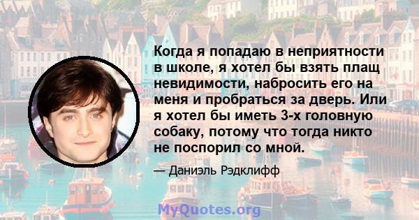 Когда я попадаю в неприятности в школе, я хотел бы взять плащ невидимости, набросить его на меня и пробраться за дверь. Или я хотел бы иметь 3-х головную собаку, потому что тогда никто не поспорил со мной.