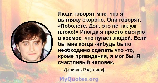 Люди говорят мне, что я выгляжу скорбно. Они говорят: «Поболете, Дэн, это не так уж плохо!» Иногда я просто смотрю в космос, что пугает людей. Если бы мне когда -нибудь было необходимо сделать что -то, кроме привидения, 