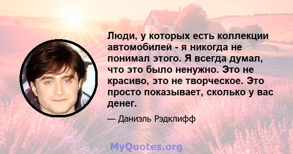 Люди, у которых есть коллекции автомобилей - я никогда не понимал этого. Я всегда думал, что это было ненужно. Это не красиво, это не творческое. Это просто показывает, сколько у вас денег.