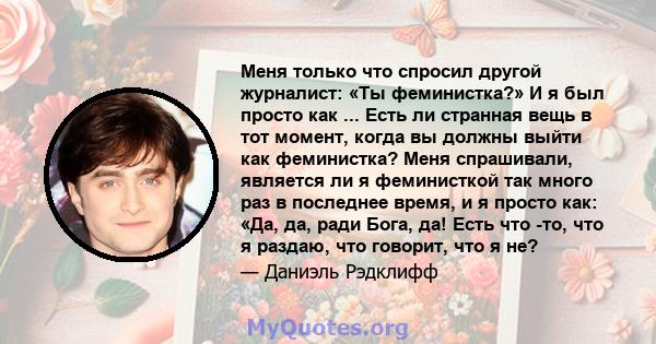 Меня только что спросил другой журналист: «Ты феминистка?» И я был просто как ... Есть ли странная вещь в тот момент, когда вы должны выйти как феминистка? Меня спрашивали, является ли я феминисткой так много раз в